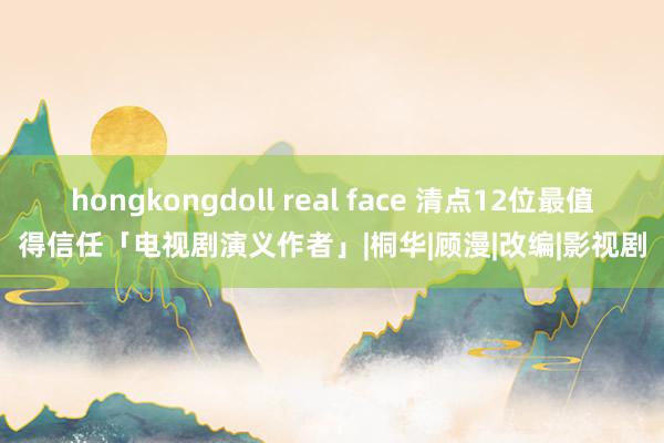 hongkongdoll real face 清点12位最值得信任「电视剧演义作者」|桐华|顾漫|改编|影视剧