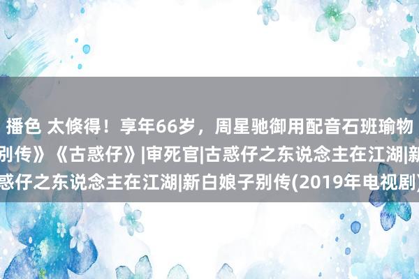 播色 太倏得！享年66岁，周星驰御用配音石班瑜物化，曾配过《新白娘子别传》《古惑仔》|审死官|古惑仔之东说念主在江湖|新白娘子别传(2019年电视剧)