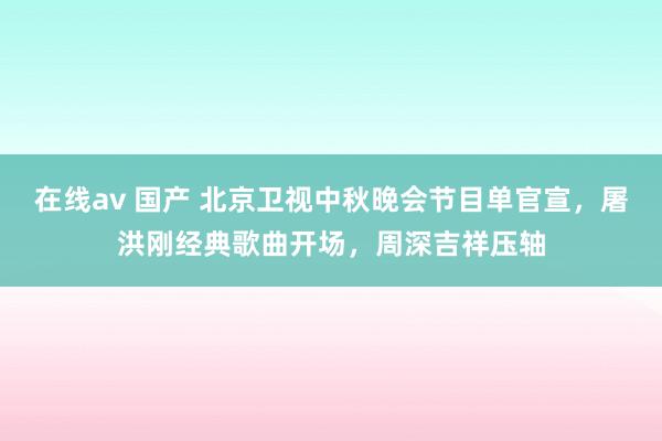 在线av 国产 北京卫视中秋晚会节目单官宣，屠洪刚经典歌曲开场，周深吉祥压轴