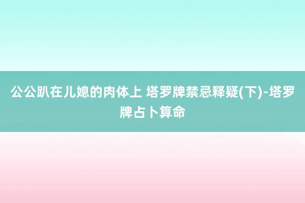 公公趴在儿媳的肉体上 塔罗牌禁忌释疑(下)-塔罗牌占卜算命