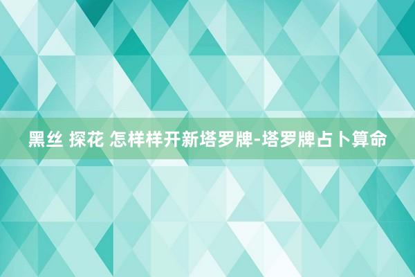 黑丝 探花 怎样样开新塔罗牌-塔罗牌占卜算命