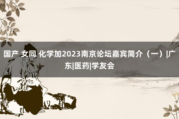 国产 女同 化学加2023南京论坛嘉宾简介（一）|广东|医药|学友会