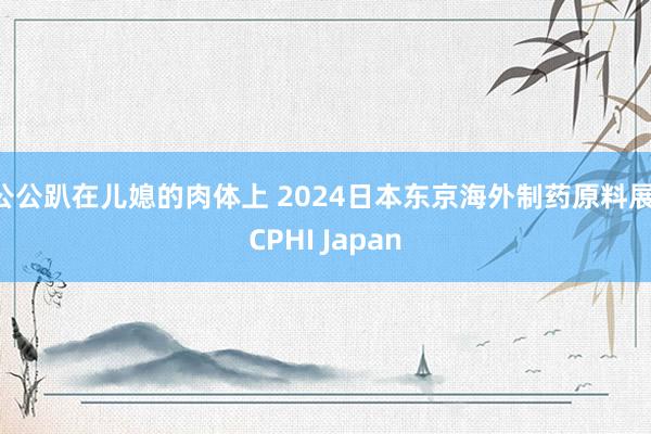 公公趴在儿媳的肉体上 2024日本东京海外制药原料展 CPHI Japan