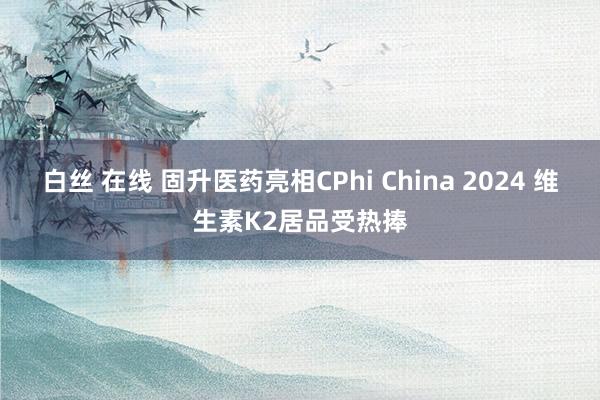 白丝 在线 固升医药亮相CPhi China 2024 维生素K2居品受热捧