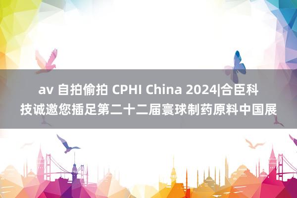 av 自拍偷拍 CPHI China 2024|合臣科技诚邀您插足第二十二届寰球制药原料中国展