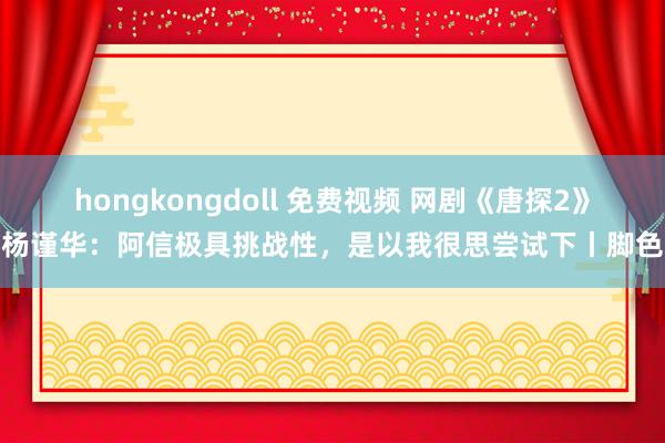 hongkongdoll 免费视频 网剧《唐探2》杨谨华：阿信极具挑战性，是以我很思尝试下丨脚色