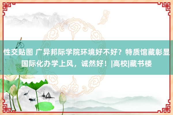 性交贴图 广异邦际学院环境好不好？特质馆藏彰显国际化办学上风，诚然好！|高校|藏书楼