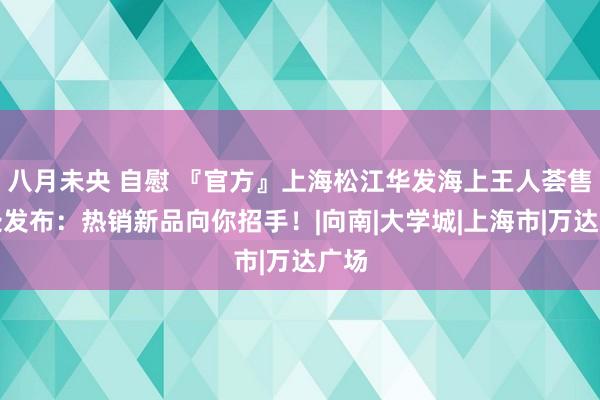 八月未央 自慰 『官方』上海松江华发海上王人荟售楼处发布：热销新品向你招手！|向南|大学城|上海市|万达广场