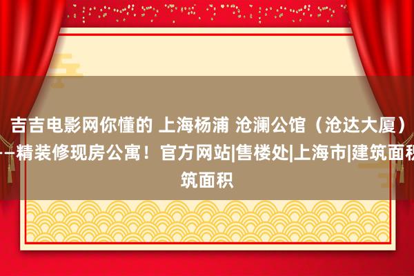 吉吉电影网你懂的 上海杨浦 沧澜公馆（沧达大厦）——精装修现房公寓！官方网站|售楼处|上海市|建筑面积